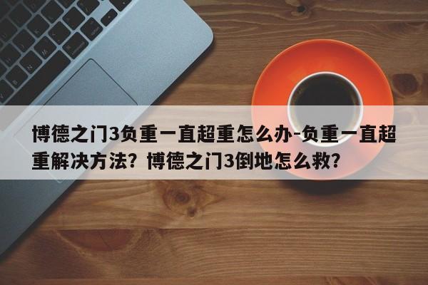 博德之门3负重一直超重怎么办-负重一直超重解决方法？博德之门3倒地怎么救？