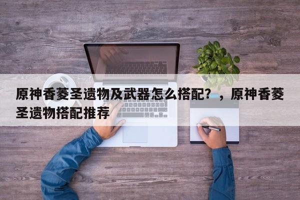 原神香菱圣遗物及武器怎么搭配？，原神香菱圣遗物搭配推荐