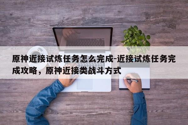 原神近接试炼任务怎么完成-近接试炼任务完成攻略，原神近接类战斗方式