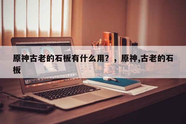 原神古老的石板有什么用？，原神,古老的石板