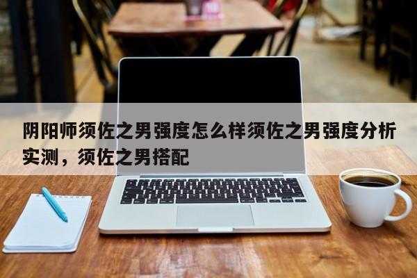 阴阳师须佐之男强度怎么样须佐之男强度分析实测，须佐之男搭配