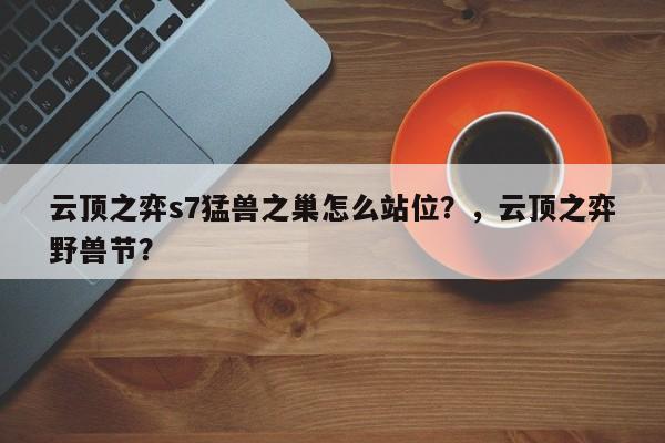 云顶之弈s7猛兽之巢怎么站位？，云顶之弈野兽节？