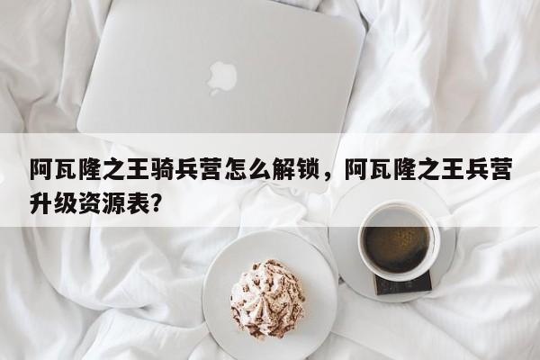 阿瓦隆之王骑兵营怎么解锁，阿瓦隆之王兵营升级资源表？