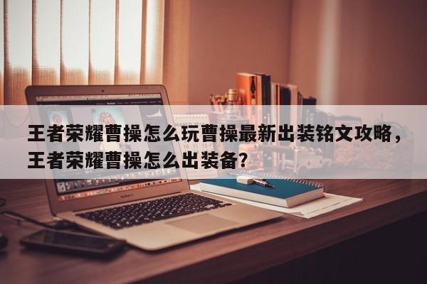 王者荣耀曹操怎么玩曹操最新出装铭文攻略，王者荣耀曹操怎么出装备？