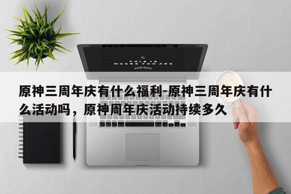 原神三周年庆有什么福利-原神三周年庆有什么活动吗，原神周年庆活动持续多久