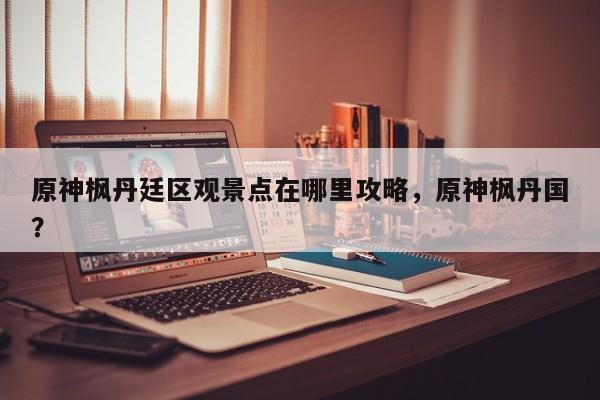 原神枫丹廷区观景点在哪里攻略，原神枫丹国？