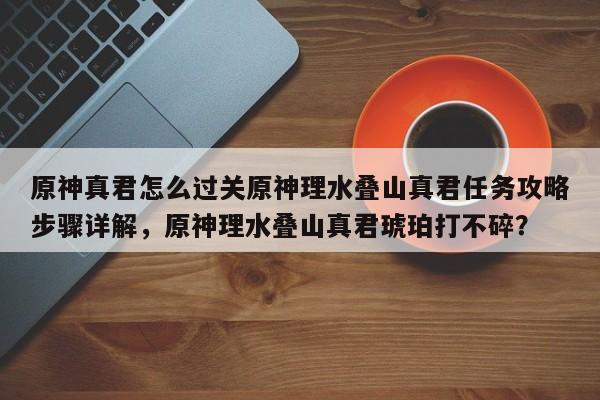 原神真君怎么过关原神理水叠山真君任务攻略步骤详解，原神理水叠山真君琥珀打不碎？