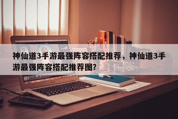 神仙道3手游最强阵容搭配推荐，神仙道3手游最强阵容搭配推荐图？
