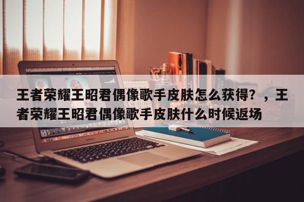 王者荣耀王昭君偶像歌手皮肤怎么获得？，王者荣耀王昭君偶像歌手皮肤什么时候返场