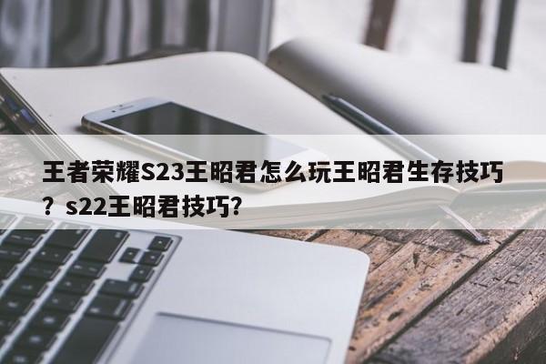 王者荣耀S23王昭君怎么玩王昭君生存技巧？s22王昭君技巧？