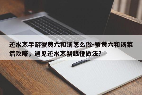 逆水寒手游蟹黄六和汤怎么做-蟹黄六和汤菜谱攻略，遇见逆水寒蟹酿橙做法？