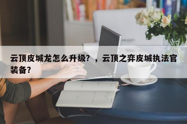 云顶皮城龙怎么升级？，云顶之弈皮城执法官装备？