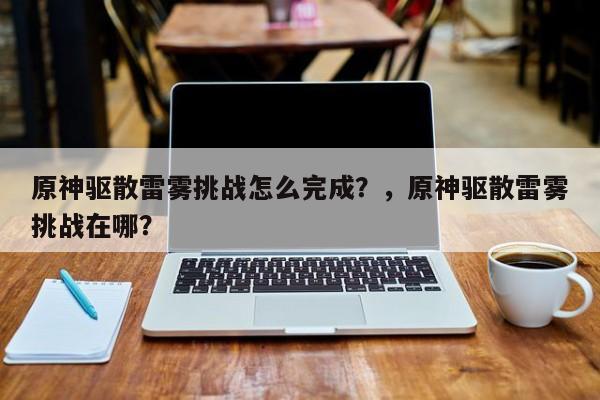 原神驱散雷雾挑战怎么完成？，原神驱散雷雾挑战在哪？