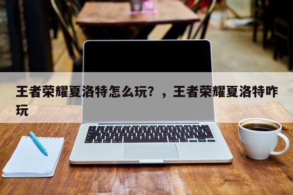 王者荣耀夏洛特怎么玩？，王者荣耀夏洛特咋玩