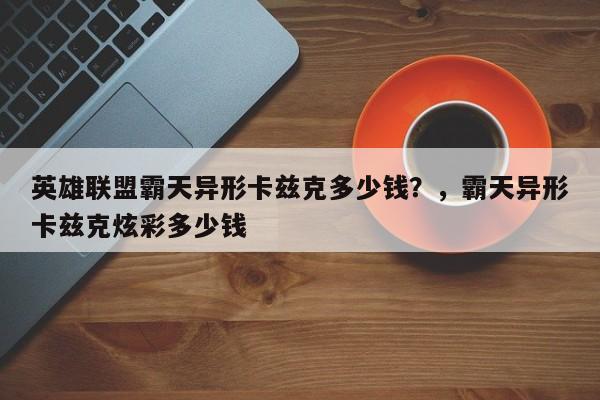 英雄联盟霸天异形卡兹克多少钱？，霸天异形卡兹克炫彩多少钱