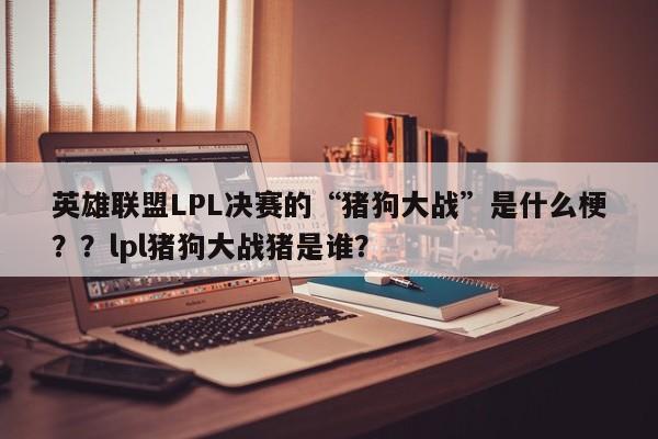 英雄联盟LPL决赛的“猪狗大战”是什么梗？？lpl猪狗大战猪是谁？
