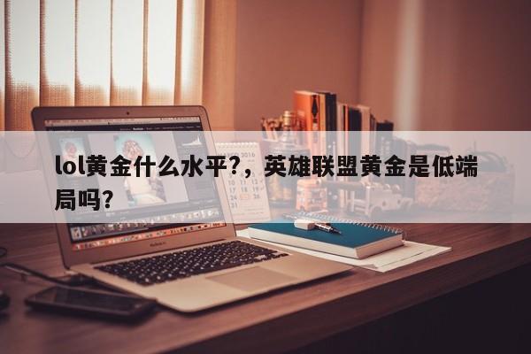 lol黄金什么水平?，英雄联盟黄金是低端局吗？