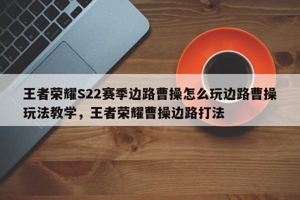 王者荣耀S22赛季边路曹操怎么玩边路曹操玩法教学，王者荣耀曹操边路打法