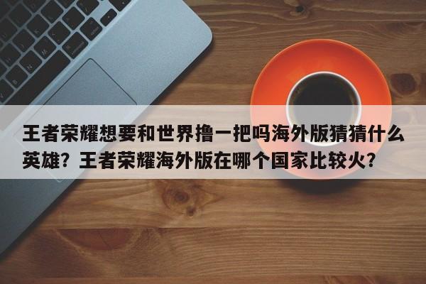王者荣耀想要和世界撸一把吗海外版猜猜什么英雄？王者荣耀海外版在哪个国家比较火？