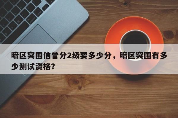 暗区突围信誉分2级要多少分，暗区突围有多少测试资格？
