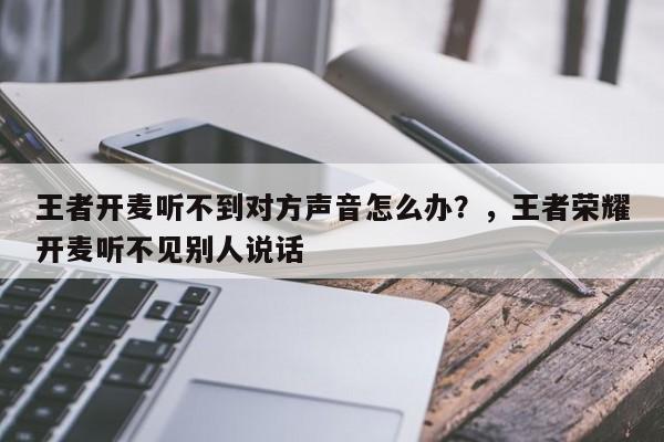 王者开麦听不到对方声音怎么办？，王者荣耀开麦听不见别人说话