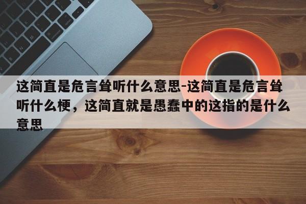 这简直是危言耸听什么意思-这简直是危言耸听什么梗，这简直就是愚蠢中的这指的是什么意思