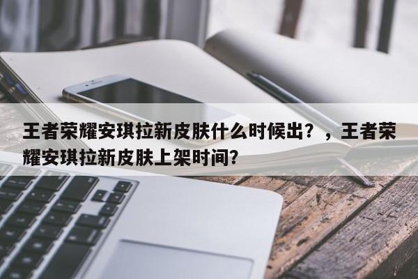 王者荣耀安琪拉新皮肤什么时候出？，王者荣耀安琪拉新皮肤上架时间？