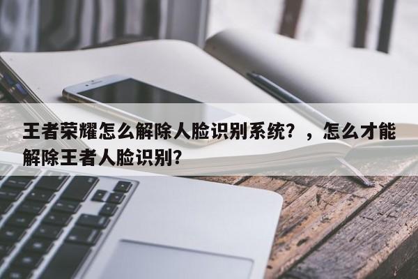 王者荣耀怎么解除人脸识别系统？，怎么才能解除王者人脸识别？