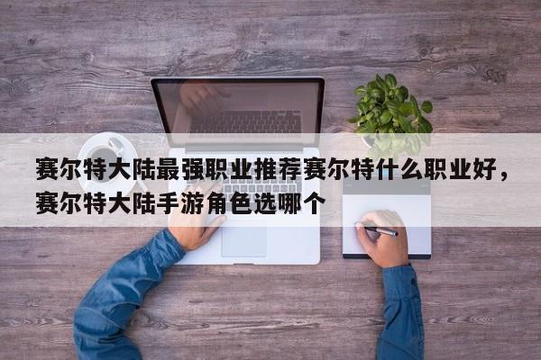 赛尔特大陆最强职业推荐赛尔特什么职业好，赛尔特大陆手游角色选哪个
