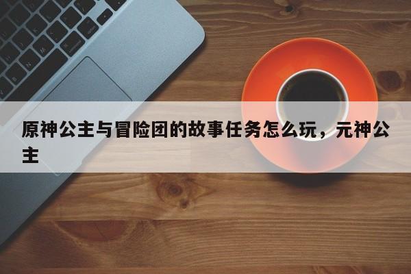 原神公主与冒险团的故事任务怎么玩，元神公主
