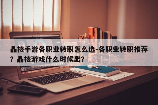 晶核手游各职业转职怎么选-各职业转职推荐？晶核游戏什么时候出？