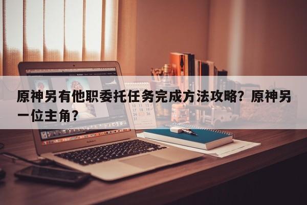 原神另有他职委托任务完成方法攻略？原神另一位主角？