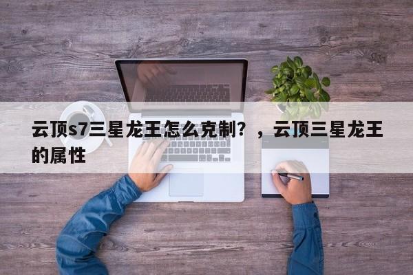 云顶s7三星龙王怎么克制？，云顶三星龙王的属性