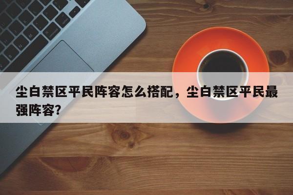 尘白禁区平民阵容怎么搭配，尘白禁区平民最强阵容？
