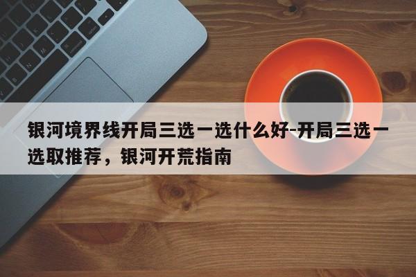 银河境界线开局三选一选什么好-开局三选一选取推荐，银河开荒指南