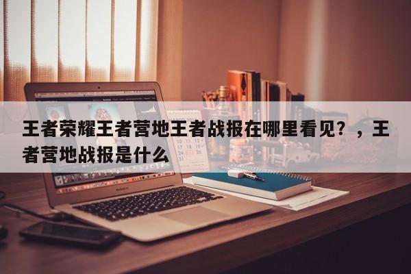 王者荣耀王者营地王者战报在哪里看见？，王者营地战报是什么