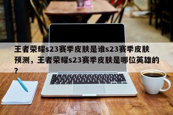 王者荣耀s23赛季皮肤是谁s23赛季皮肤预测，王者荣耀s23赛季皮肤是哪位英雄的？