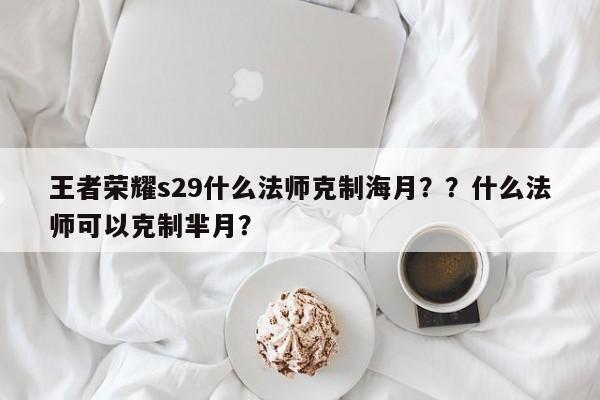 王者荣耀s29什么法师克制海月？？什么法师可以克制芈月？