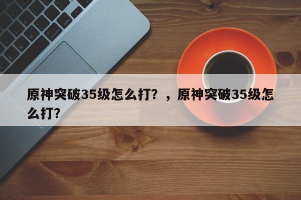 原神突破35级怎么打？，原神突破35级怎么打？