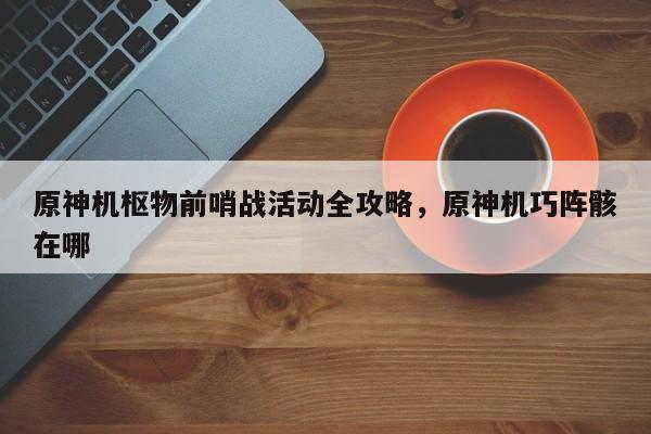 原神机枢物前哨战活动全攻略，原神机巧阵骸在哪