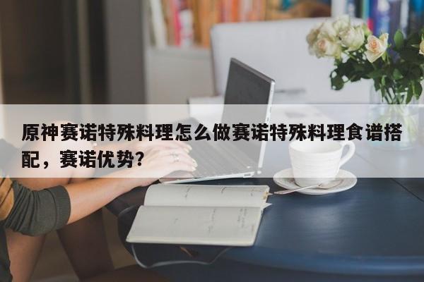 原神赛诺特殊料理怎么做赛诺特殊料理食谱搭配，赛诺优势？