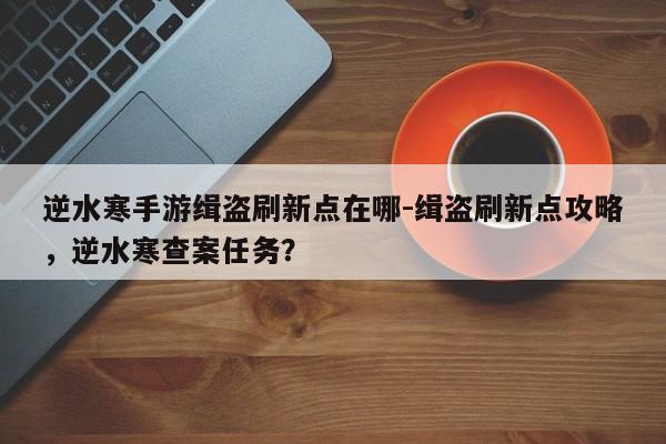 逆水寒手游缉盗刷新点在哪-缉盗刷新点攻略，逆水寒查案任务？
