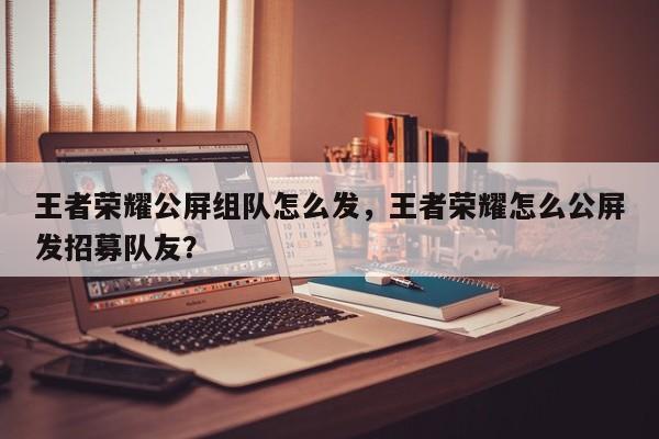 王者荣耀公屏组队怎么发，王者荣耀怎么公屏发招募队友？