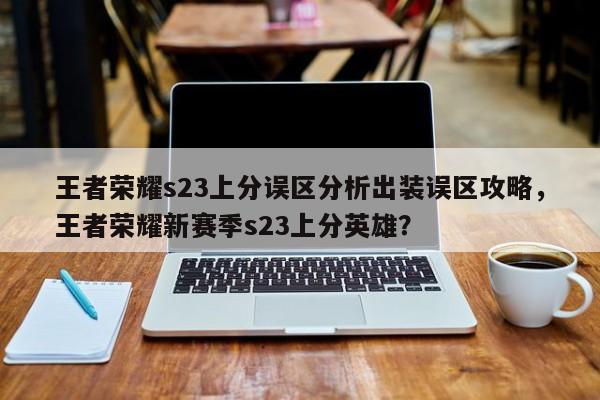 王者荣耀s23上分误区分析出装误区攻略，王者荣耀新赛季s23上分英雄？