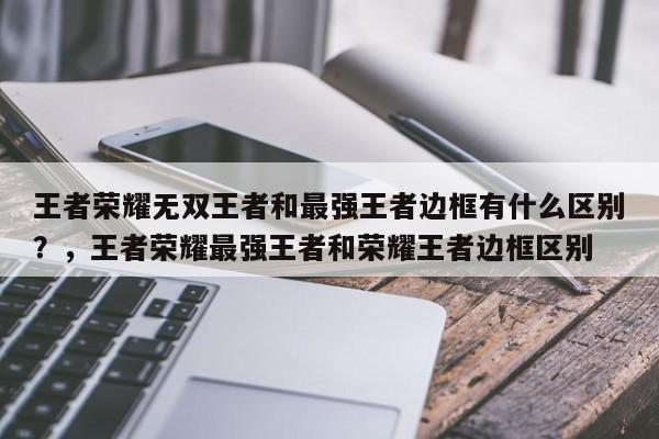 王者荣耀无双王者和最强王者边框有什么区别？，王者荣耀最强王者和荣耀王者边框区别