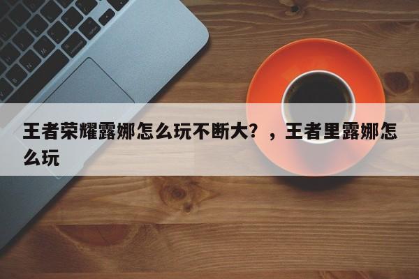 王者荣耀露娜怎么玩不断大？，王者里露娜怎么玩