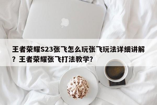 王者荣耀S23张飞怎么玩张飞玩法详细讲解？王者荣耀张飞打法教学？