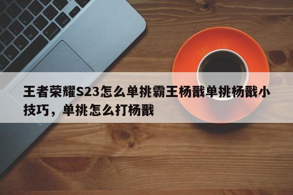 王者荣耀S23怎么单挑霸王杨戬单挑杨戬小技巧，单挑怎么打杨戬