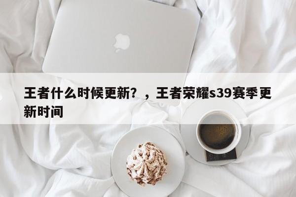 王者什么时候更新？，王者荣耀s39赛季更新时间