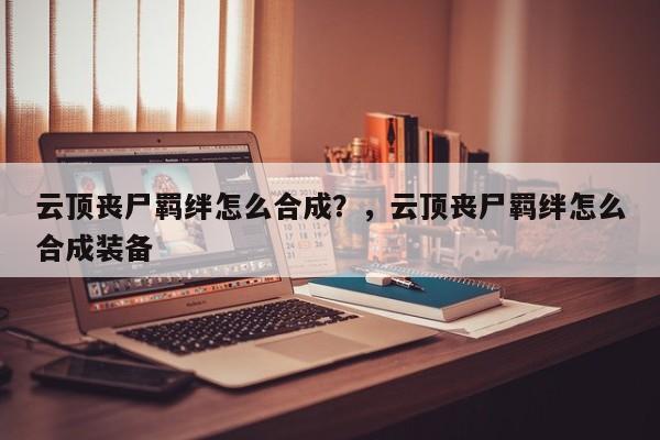 云顶丧尸羁绊怎么合成？，云顶丧尸羁绊怎么合成装备